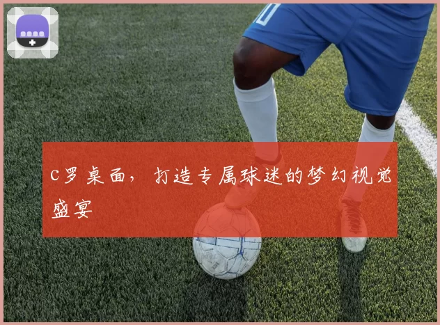 c罗桌面，打造专属球迷的梦幻视觉盛宴