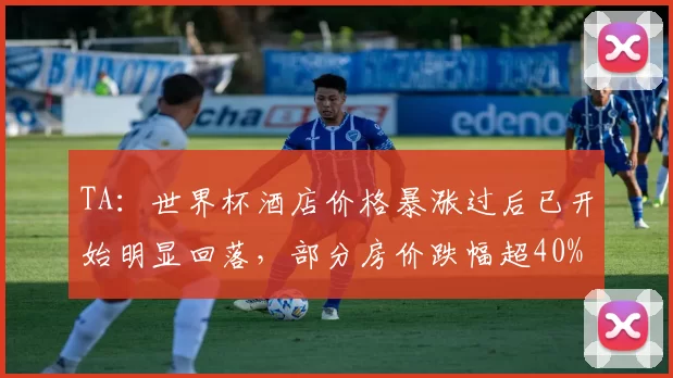 TA：世界杯酒店价格暴涨过后已开始明显回落，部分房价跌幅超40%