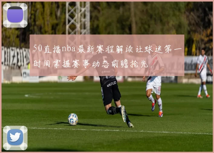 50直播nba最新赛程解读让球迷第一时间掌握赛事动态前瞻抢先