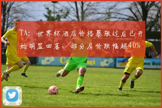 TA：世界杯酒店价格暴涨过后已开始明显回落，部分房价跌幅超40%
