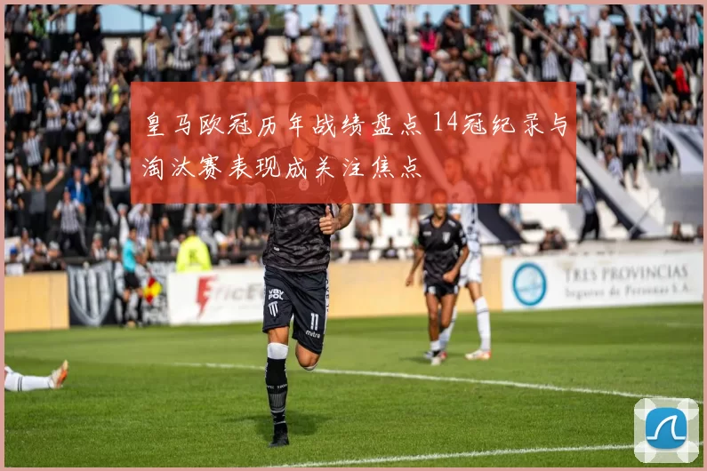 皇马欧冠历年战绩盘点 14冠纪录与淘汰赛表现成关注焦点