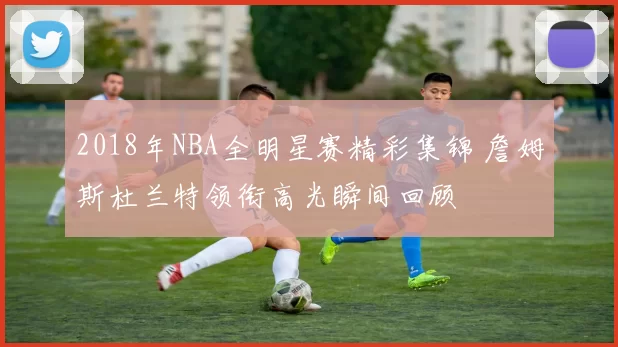 2018年NBA全明星赛精彩集锦 詹姆斯杜兰特领衔高光瞬间回顾