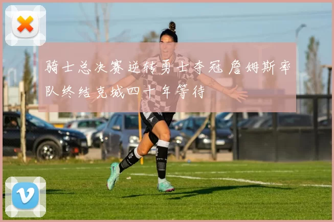 骑士总决赛逆转勇士夺冠 詹姆斯率队终结克城四十年等待