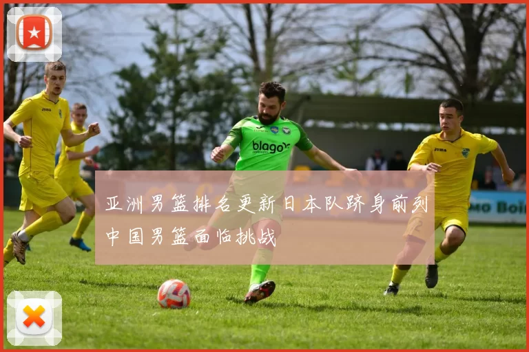 亚洲男篮排名更新日本队跻身前列中国男篮面临挑战