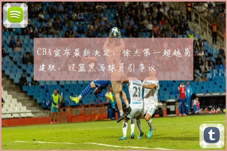 CBA宣布最新决定，徐杰第一超越易建联，辽篮黑马球员引争议