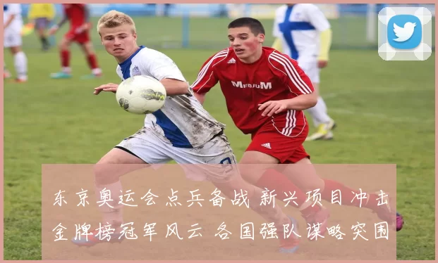 东京奥运会点兵备战 新兴项目冲击金牌榜冠军风云 各国强队谋略突围