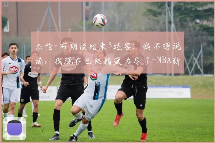 杰伦-布朗谈结束5连客：我不想说谎，我现在已经精疲力尽了-NBA新闻