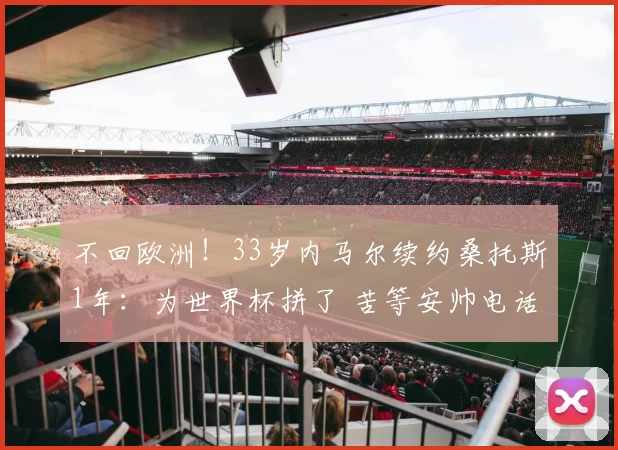 不回欧洲！33岁内马尔续约桑托斯1年：为世界杯拼了 苦等安帅电话