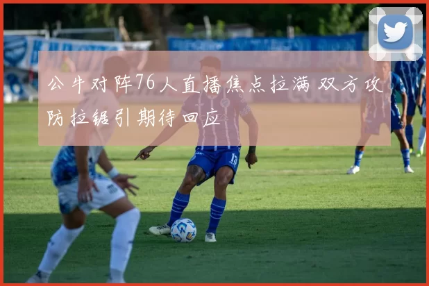 公牛对阵76人直播焦点拉满 双方攻防拉锯引期待回应