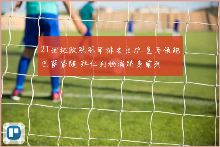 21世纪欧冠冠军排名出炉 皇马领跑巴萨紧随 拜仁利物浦跻身前列