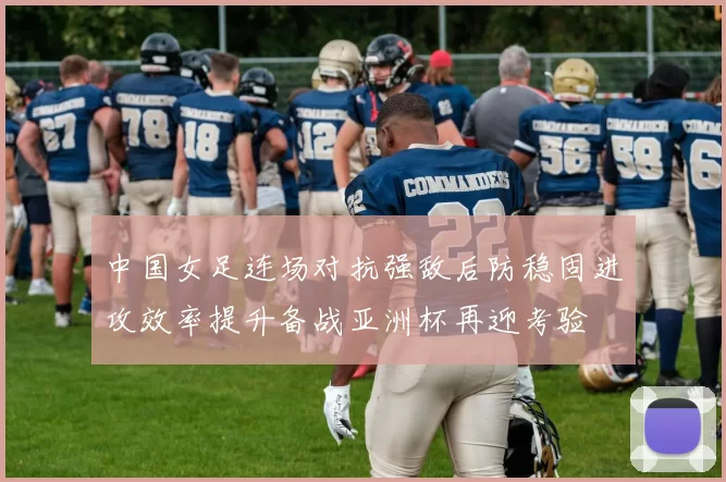 中国女足连场对抗强敌后防稳固进攻效率提升备战亚洲杯再迎考验