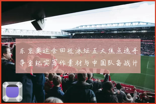 东京奥运会田径泳坛五大焦点选手争金纪实写作素材与中国队备战计