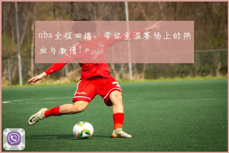 nba全程回播,带你重温赛场上的热血与激情!