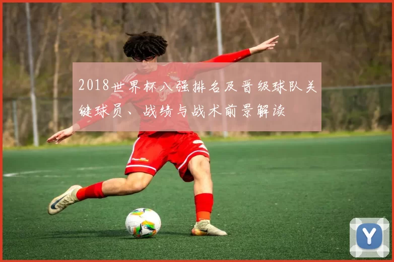 2018世界杯八强排名及晋级球队关键球员、战绩与战术前景解读