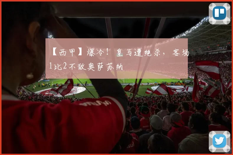 【西甲】爆冷！皇马遭绝杀，客场1比2不敌奥萨苏纳