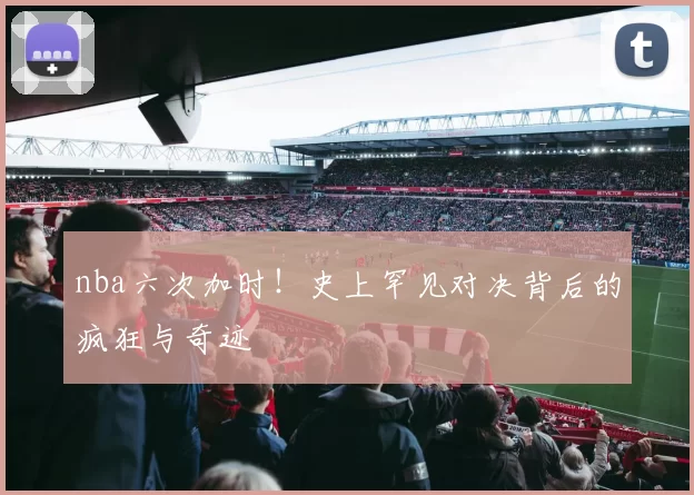 nba六次加时！史上罕见对决背后的疯狂与奇迹