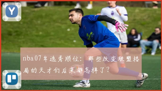 nba07年选秀顺位：那些改变联盟格局的天才们后来都怎样了？