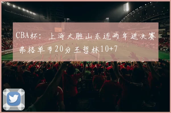 CBA杯：上海大胜山东连两年进决赛 弗格单节20分王哲林10+7