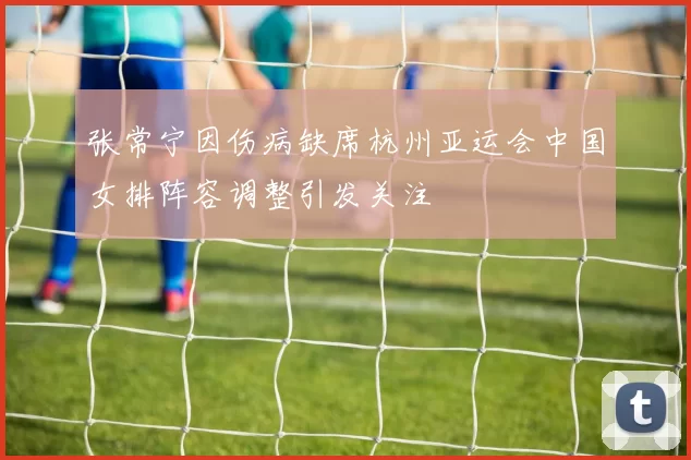张常宁因伤病缺席杭州亚运会中国女排阵容调整引发关注