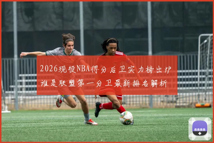 2026现役NBA得分后卫实力榜出炉 谁是联盟第一分卫最新排名解析