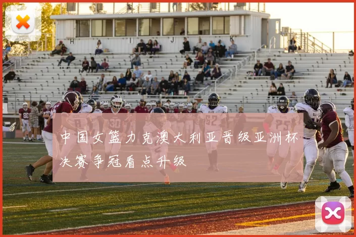 中国女篮力克澳大利亚晋级亚洲杯决赛争冠看点升级