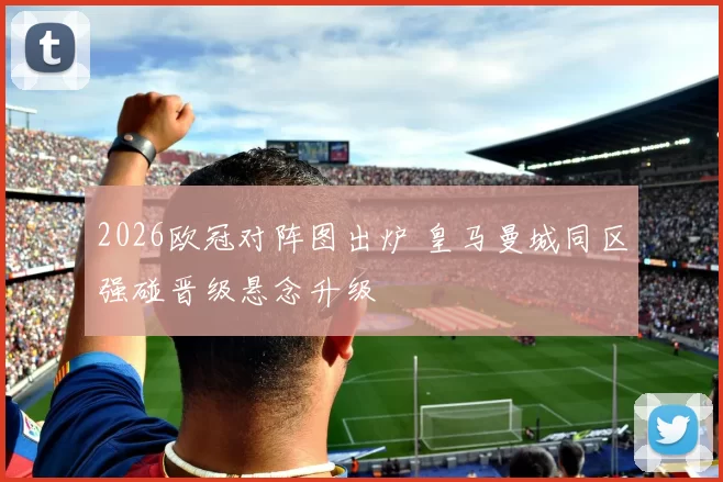 2026欧冠对阵图出炉 皇马曼城同区强碰晋级悬念升级