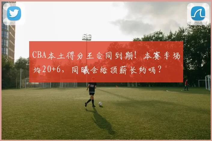 CBA本土得分王合同到期！本赛季场均20+6，同曦会给顶薪长约吗？