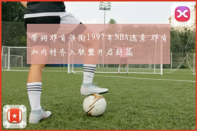 蒂姆邓肯领衔1997年NBA选秀 邓肯加内特齐入联盟开启新篇