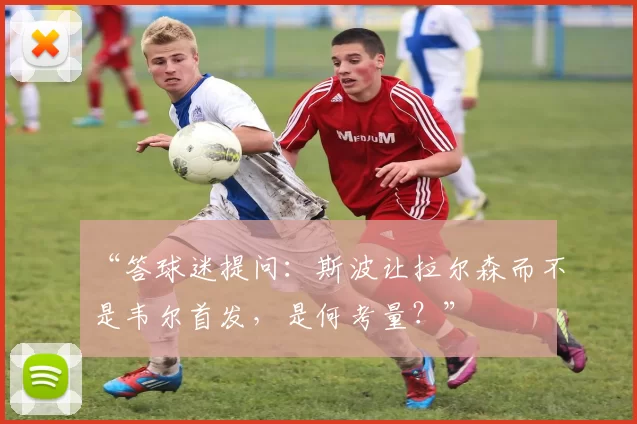 “答球迷提问：斯波让拉尔森而不是韦尔首发，是何考量？”