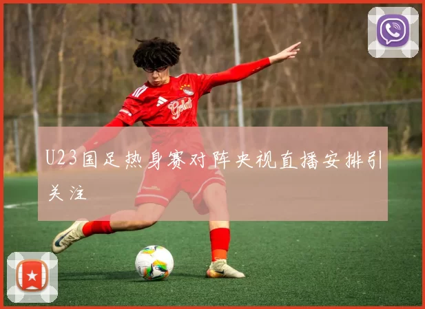 U23国足热身赛对阵央视直播安排引关注