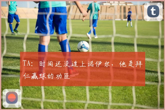 TA：时间还没追上诺伊尔，他是拜仁赢球的功臣
