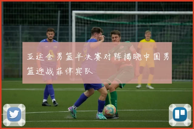 亚运会男篮半决赛对阵揭晓中国男篮迎战菲律宾队