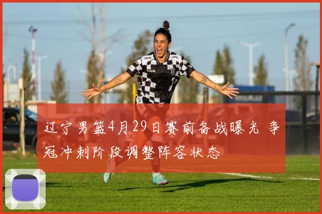 辽宁男篮4月29日赛前备战曝光 争冠冲刺阶段调整阵容状态