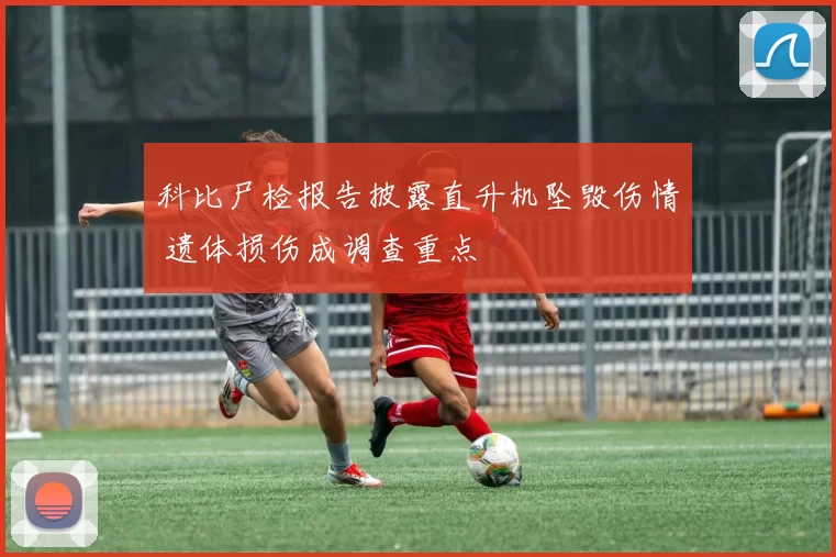 科比尸检报告披露直升机坠毁伤情 遗体损伤成调查重点