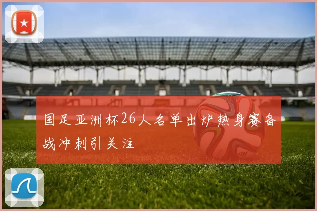 国足亚洲杯26人名单出炉热身赛备战冲刺引关注