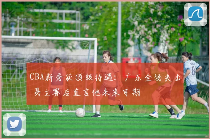 CBA新秀获顶级待遇：广东全场夹击 易立赛后直言他未来可期