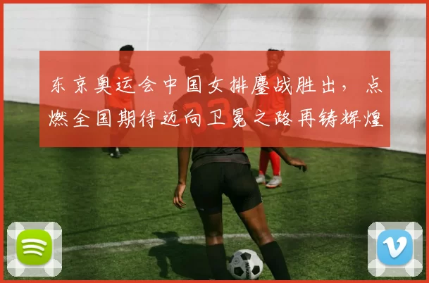 东京奥运会中国女排鏖战胜出，点燃全国期待迈向卫冕之路再铸辉煌纪录