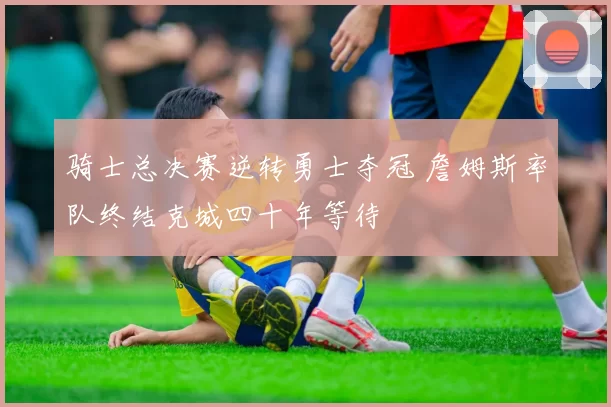 骑士总决赛逆转勇士夺冠 詹姆斯率队终结克城四十年等待