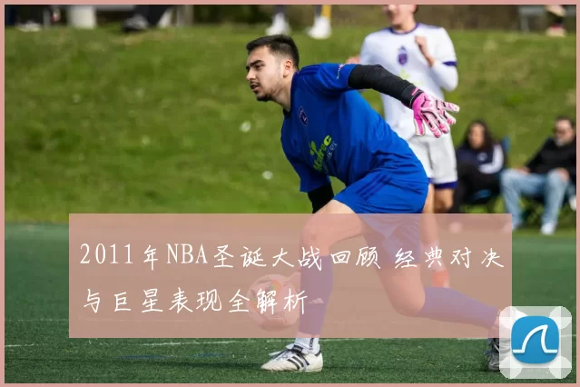 2011年NBA圣诞大战回顾 经典对决与巨星表现全解析