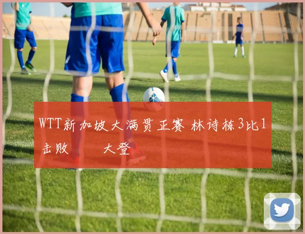 WTT新加坡大满贯正赛 林诗栋3比1击败篠塚大登