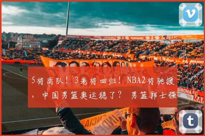 5将离队！3老将回归！NBA2将驰援，中国男篮奥运稳了？ 男篮郭士强篮球周琦