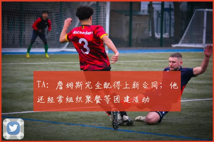 TA：詹姆斯完全配得上新合同；他还经常组织聚餐等团建活动