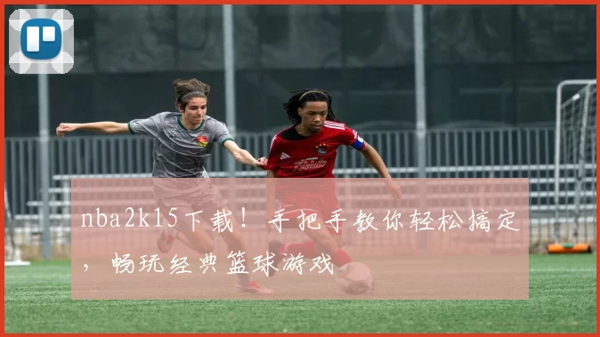 nba2k15下载！手把手教你轻松搞定，畅玩经典篮球游戏