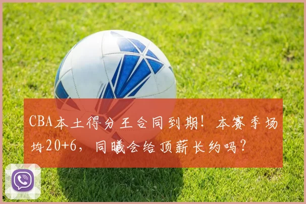 CBA本土得分王合同到期！本赛季场均20+6，同曦会给顶薪长约吗？