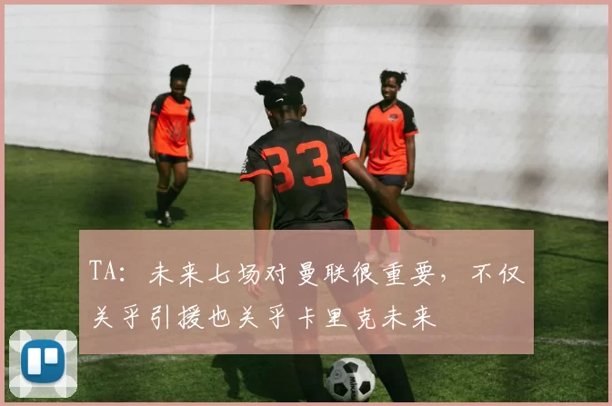 TA：未来七场对曼联很重要，不仅关乎引援也关乎卡里克未来