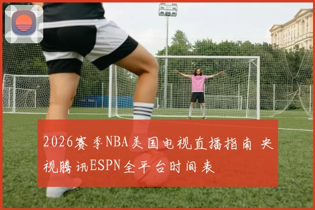 2026赛季NBA美国电视直播指南 央视腾讯ESPN全平台时间表