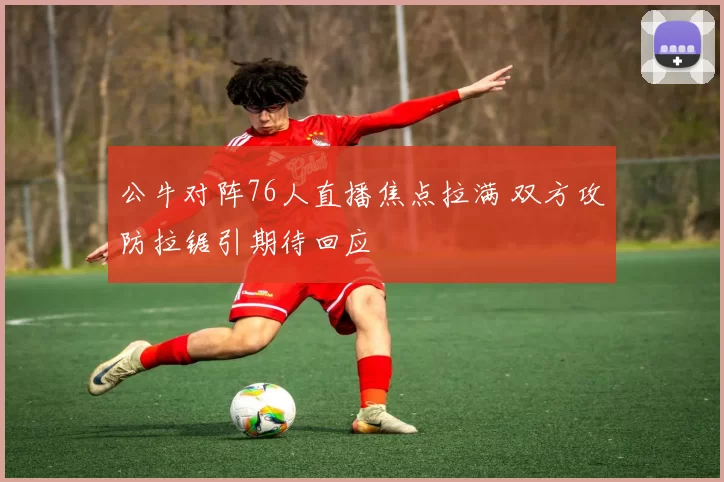 公牛对阵76人直播焦点拉满 双方攻防拉锯引期待回应