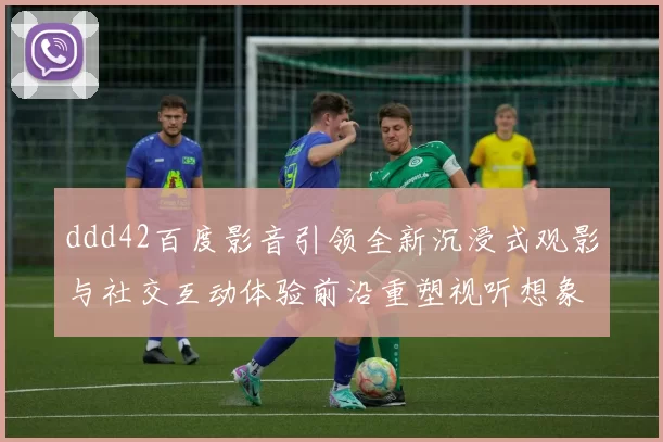 ddd42百度影音引领全新沉浸式观影与社交互动体验前沿重塑视听想象力未来