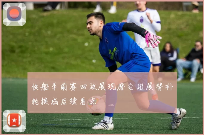 快船季前赛回放展现磨合进展替补轮换成后续看点