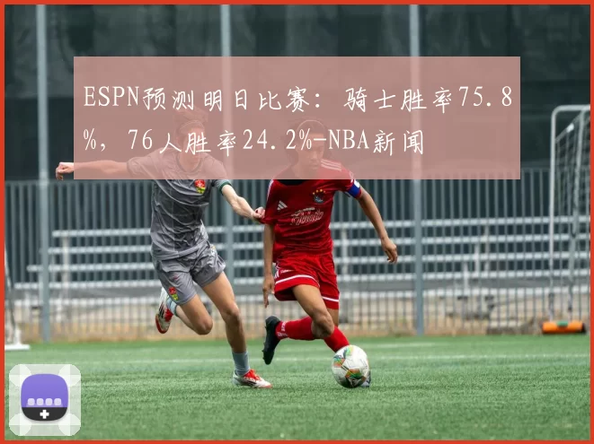 ESPN预测明日比赛：骑士胜率75.8%，76人胜率24.2%-NBA新闻